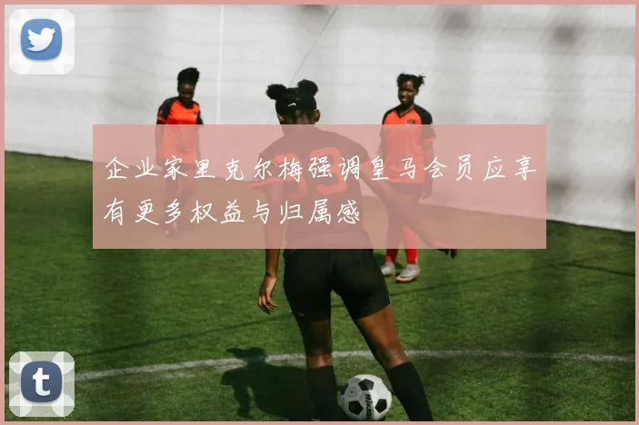 企业家里克尔梅强调皇马会员应享有更多权益与归属感