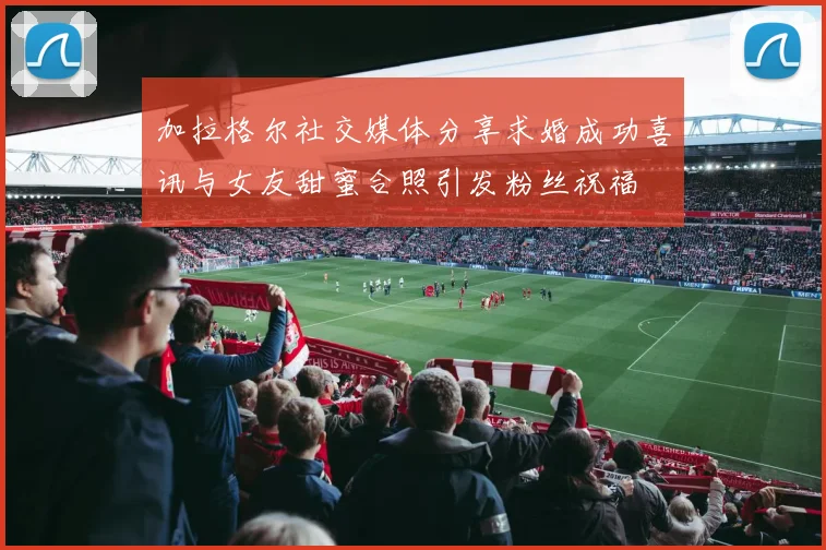 加拉格尔社交媒体分享求婚成功喜讯与女友甜蜜合照引发粉丝祝福
