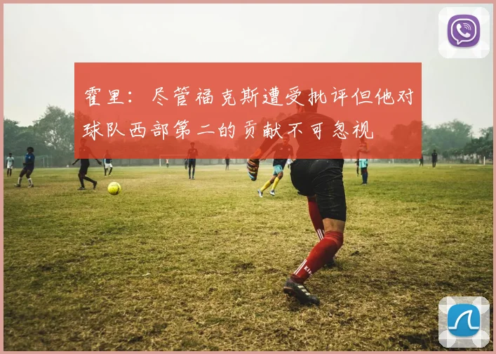霍里：尽管福克斯遭受批评但他对球队西部第二的贡献不可忽视