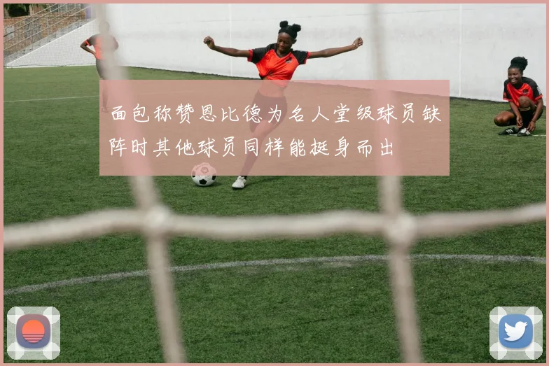 面包称赞恩比德为名人堂级球员缺阵时其他球员同样能挺身而出