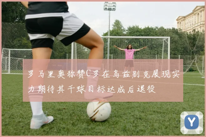 罗马里奥称赞C罗在乌兹别克展现实力期待其千球目标达成后退役