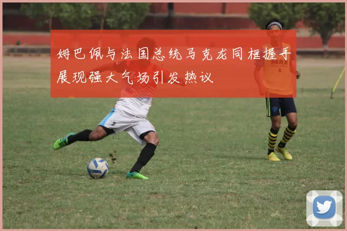 姆巴佩与法国总统马克龙同框握手展现强大气场引发热议