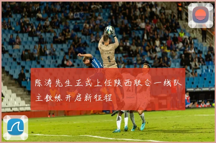 陈涛先生正式上任陕西联合一线队主教练开启新征程