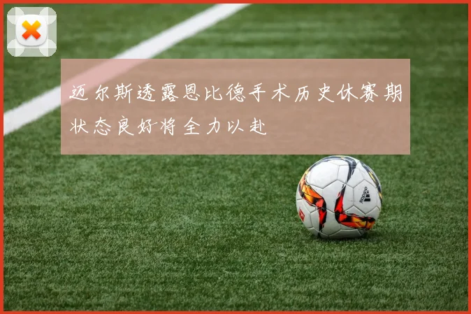 迈尔斯透露恩比德手术历史休赛期状态良好将全力以赴