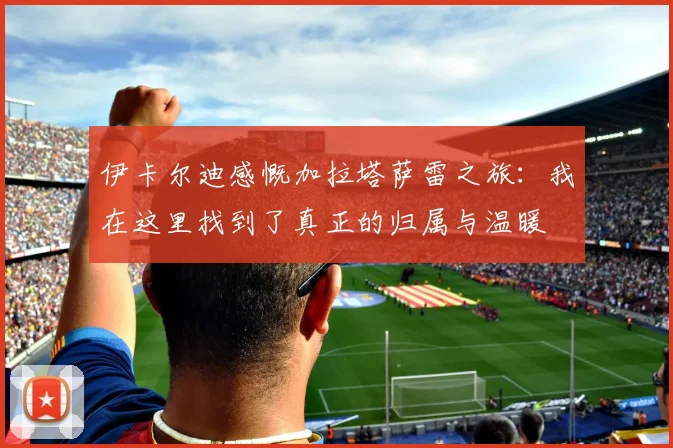 伊卡尔迪感慨加拉塔萨雷之旅：我在这里找到了真正的归属与温暖