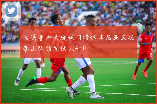 马德鲁加头槌破门模仿库尼亚庆祝泰山队领先铁人4-0