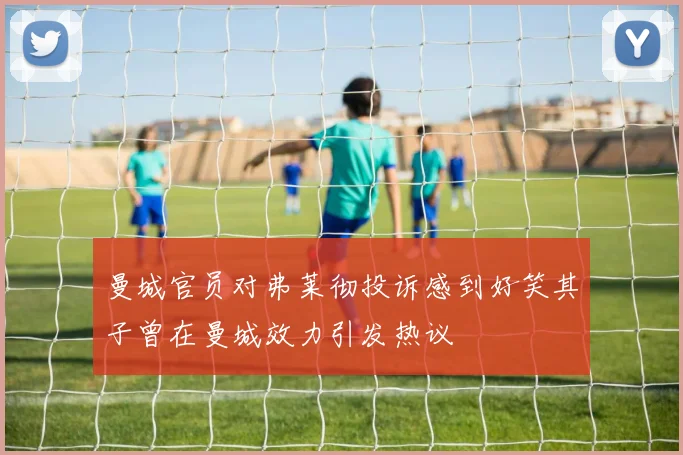 曼城官员对弗莱彻投诉感到好笑其子曾在曼城效力引发热议