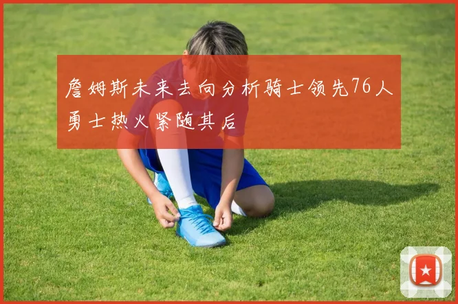 詹姆斯未来去向分析骑士领先76人勇士热火紧随其后