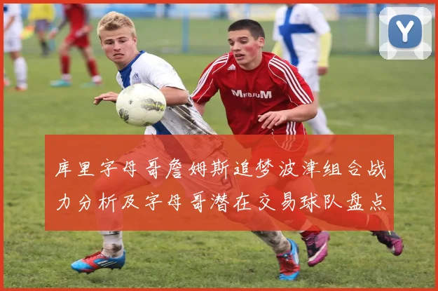 库里字母哥詹姆斯追梦波津组合战力分析及字母哥潜在交易球队盘点