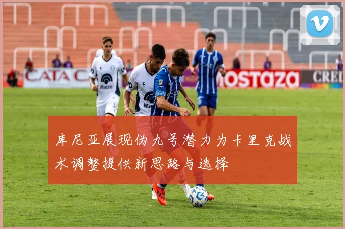 库尼亚展现伪九号潜力为卡里克战术调整提供新思路与选择